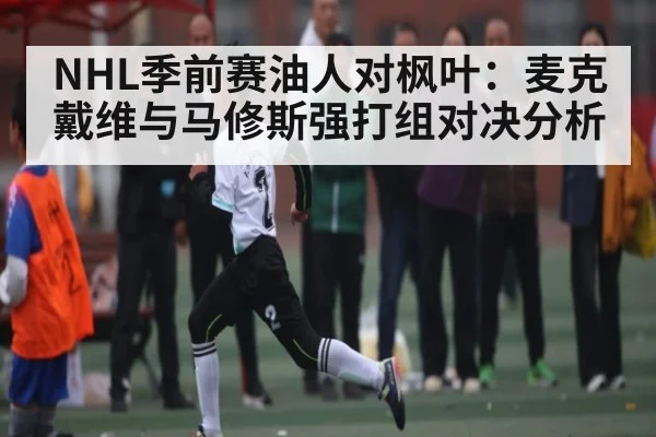NHL季前赛油人对枫叶:麦克戴维与马修斯强打组对决分析